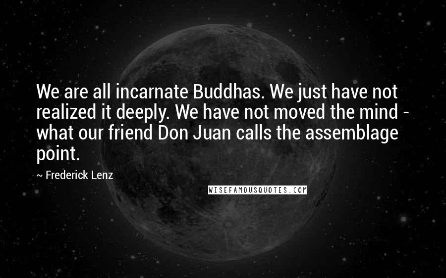 Frederick Lenz Quotes: We are all incarnate Buddhas. We just have not realized it deeply. We have not moved the mind - what our friend Don Juan calls the assemblage point.