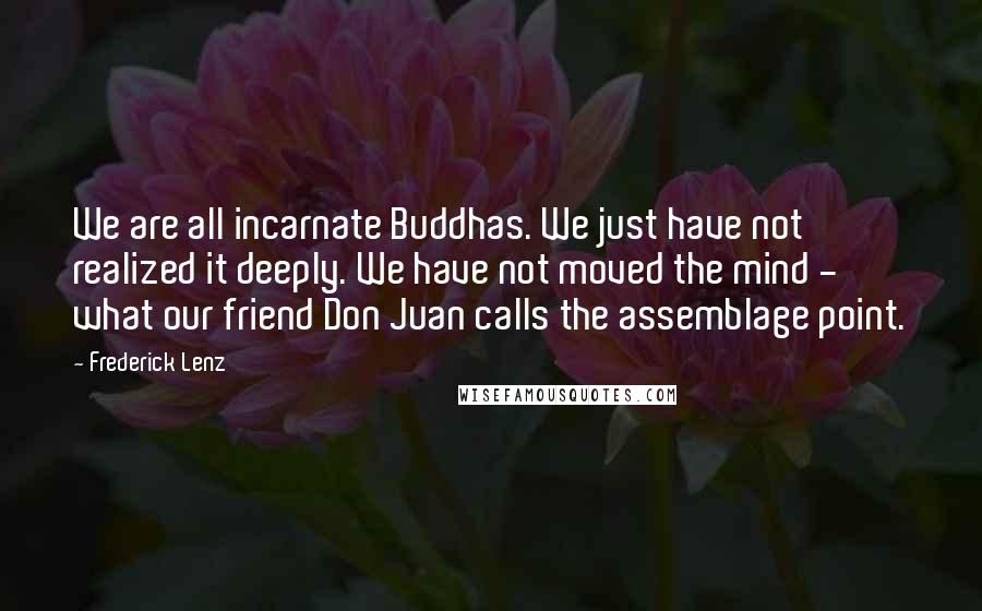 Frederick Lenz Quotes: We are all incarnate Buddhas. We just have not realized it deeply. We have not moved the mind - what our friend Don Juan calls the assemblage point.