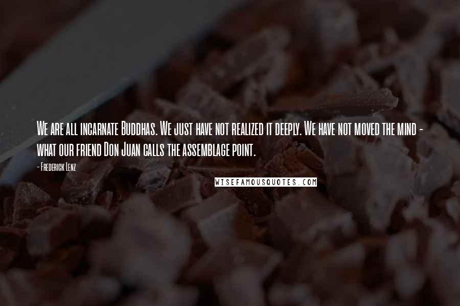 Frederick Lenz Quotes: We are all incarnate Buddhas. We just have not realized it deeply. We have not moved the mind - what our friend Don Juan calls the assemblage point.