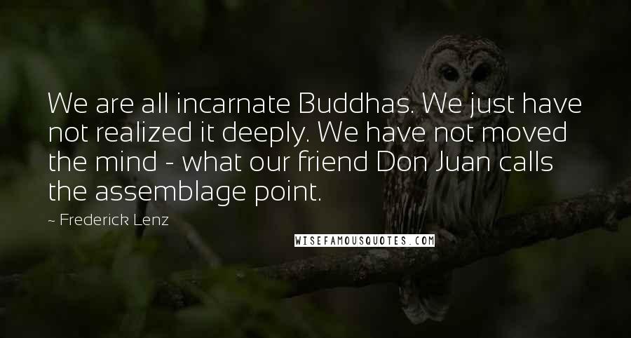 Frederick Lenz Quotes: We are all incarnate Buddhas. We just have not realized it deeply. We have not moved the mind - what our friend Don Juan calls the assemblage point.