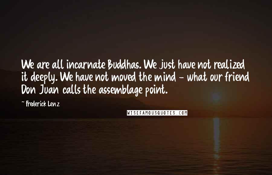 Frederick Lenz Quotes: We are all incarnate Buddhas. We just have not realized it deeply. We have not moved the mind - what our friend Don Juan calls the assemblage point.