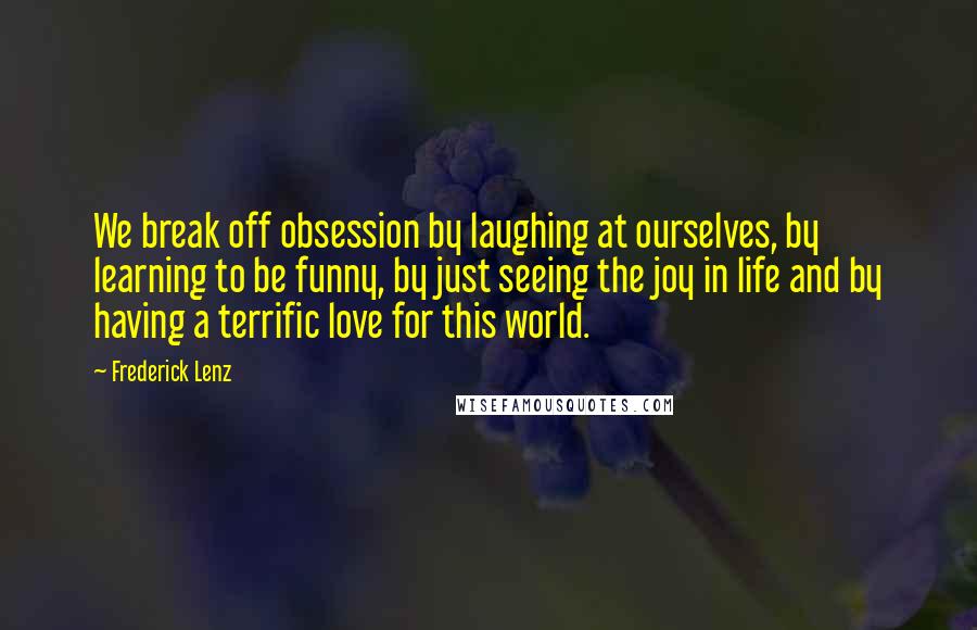 Frederick Lenz Quotes: We break off obsession by laughing at ourselves, by learning to be funny, by just seeing the joy in life and by having a terrific love for this world.