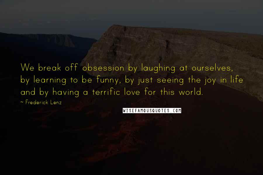Frederick Lenz Quotes: We break off obsession by laughing at ourselves, by learning to be funny, by just seeing the joy in life and by having a terrific love for this world.
