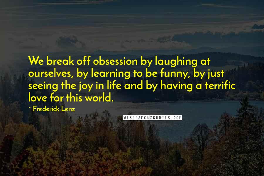 Frederick Lenz Quotes: We break off obsession by laughing at ourselves, by learning to be funny, by just seeing the joy in life and by having a terrific love for this world.