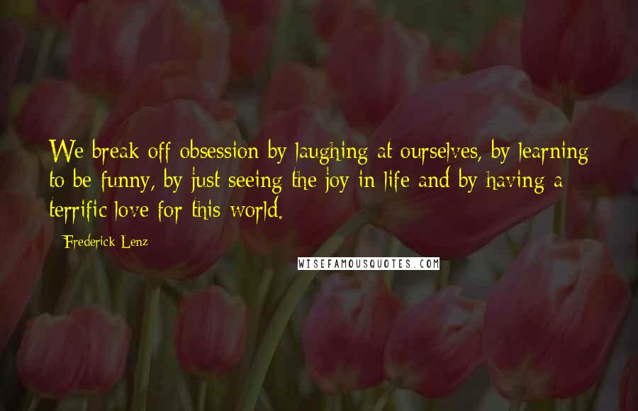 Frederick Lenz Quotes: We break off obsession by laughing at ourselves, by learning to be funny, by just seeing the joy in life and by having a terrific love for this world.