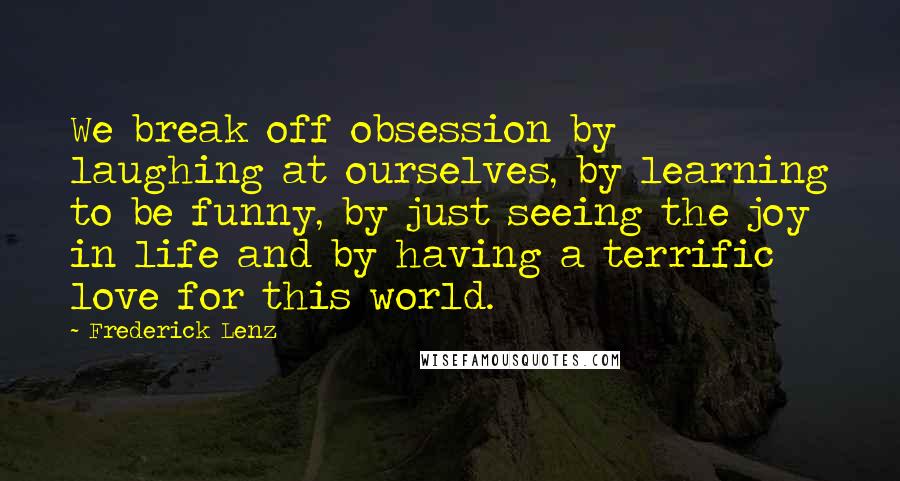 Frederick Lenz Quotes: We break off obsession by laughing at ourselves, by learning to be funny, by just seeing the joy in life and by having a terrific love for this world.
