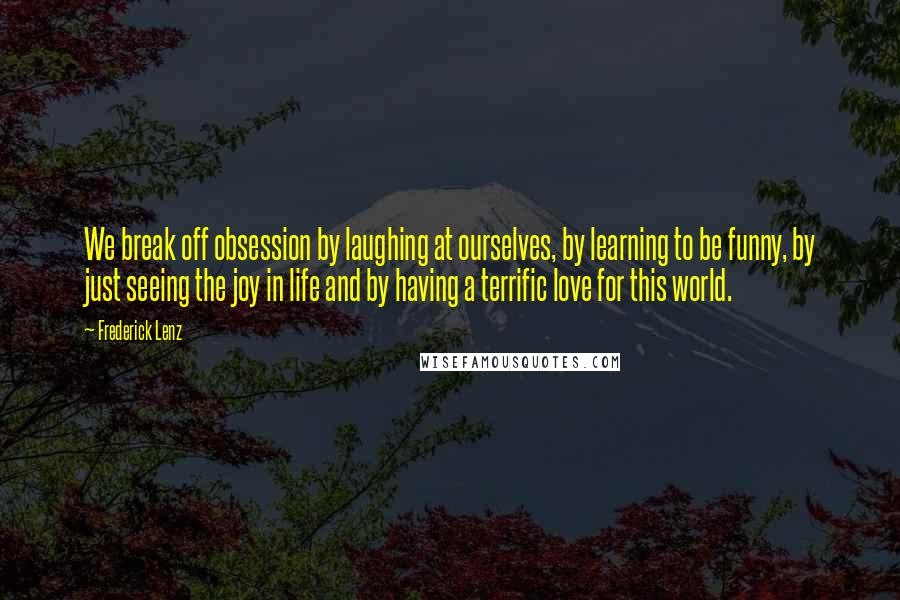 Frederick Lenz Quotes: We break off obsession by laughing at ourselves, by learning to be funny, by just seeing the joy in life and by having a terrific love for this world.
