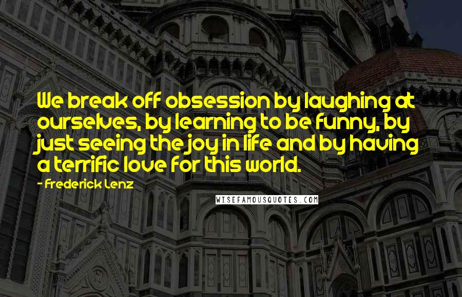 Frederick Lenz Quotes: We break off obsession by laughing at ourselves, by learning to be funny, by just seeing the joy in life and by having a terrific love for this world.