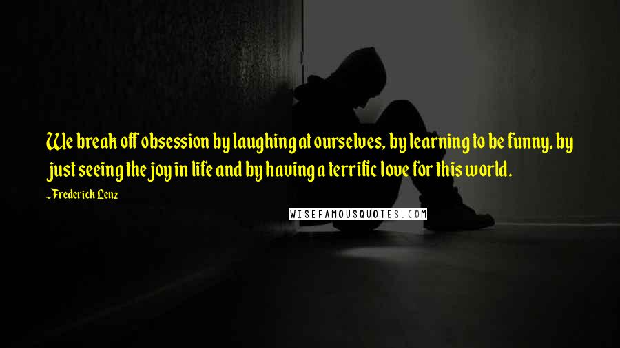 Frederick Lenz Quotes: We break off obsession by laughing at ourselves, by learning to be funny, by just seeing the joy in life and by having a terrific love for this world.