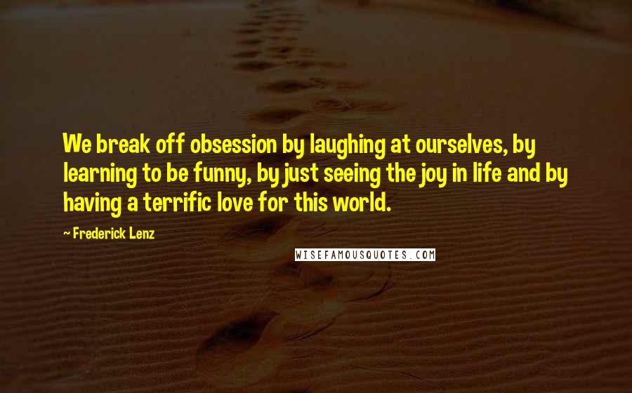 Frederick Lenz Quotes: We break off obsession by laughing at ourselves, by learning to be funny, by just seeing the joy in life and by having a terrific love for this world.
