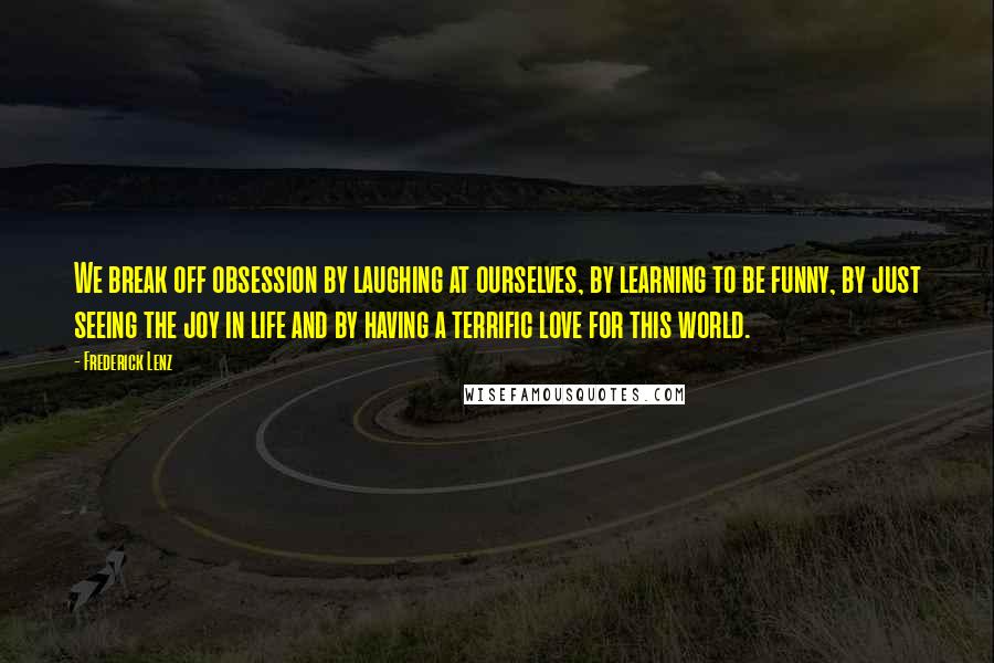 Frederick Lenz Quotes: We break off obsession by laughing at ourselves, by learning to be funny, by just seeing the joy in life and by having a terrific love for this world.