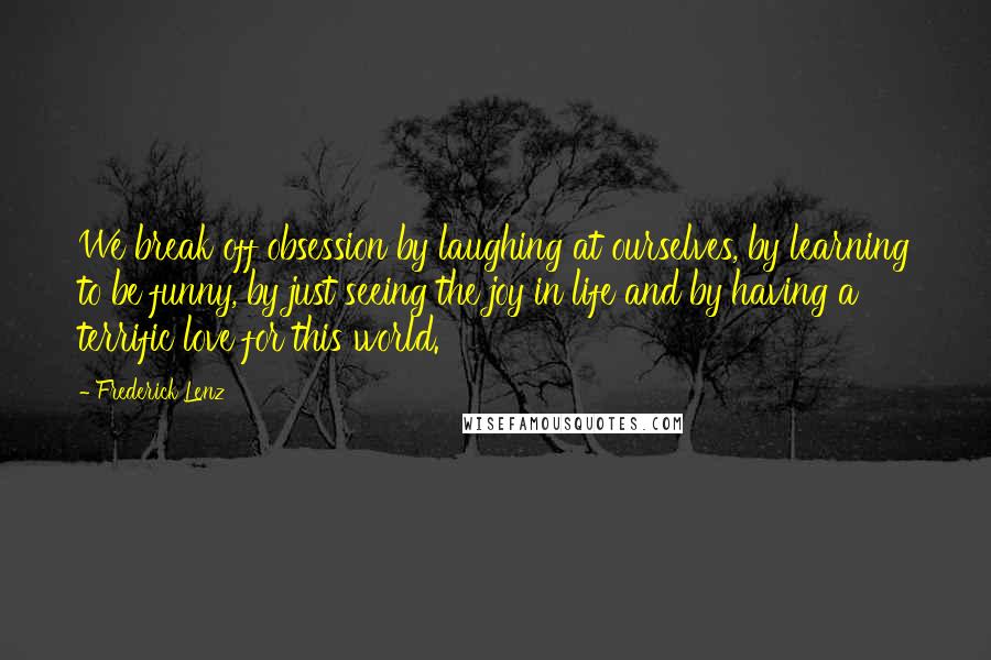Frederick Lenz Quotes: We break off obsession by laughing at ourselves, by learning to be funny, by just seeing the joy in life and by having a terrific love for this world.