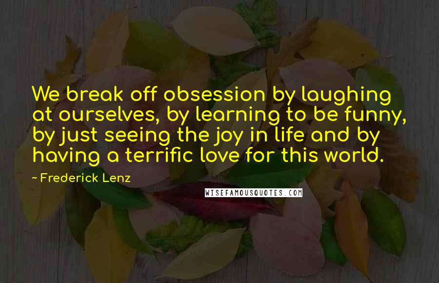 Frederick Lenz Quotes: We break off obsession by laughing at ourselves, by learning to be funny, by just seeing the joy in life and by having a terrific love for this world.