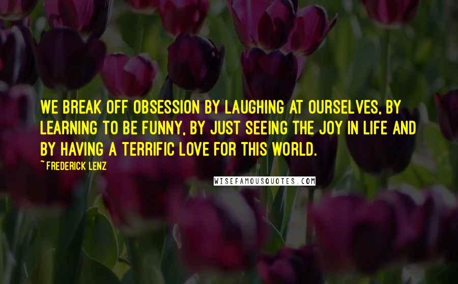 Frederick Lenz Quotes: We break off obsession by laughing at ourselves, by learning to be funny, by just seeing the joy in life and by having a terrific love for this world.