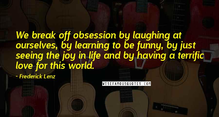 Frederick Lenz Quotes: We break off obsession by laughing at ourselves, by learning to be funny, by just seeing the joy in life and by having a terrific love for this world.