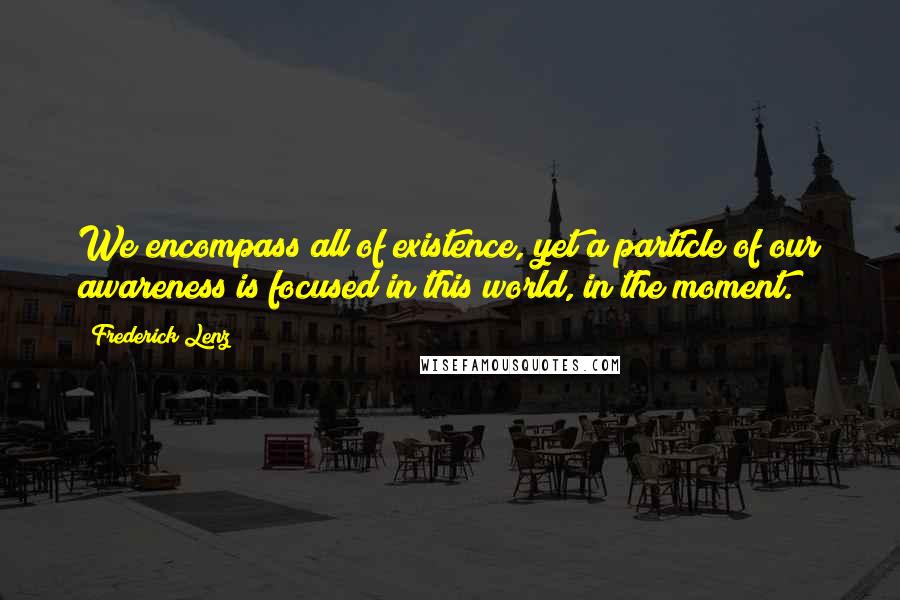 Frederick Lenz Quotes: We encompass all of existence, yet a particle of our awareness is focused in this world, in the moment.