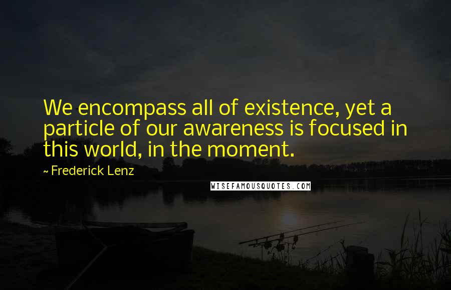 Frederick Lenz Quotes: We encompass all of existence, yet a particle of our awareness is focused in this world, in the moment.