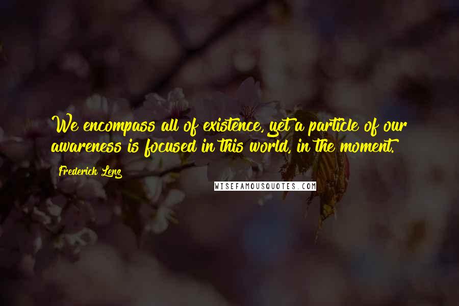 Frederick Lenz Quotes: We encompass all of existence, yet a particle of our awareness is focused in this world, in the moment.