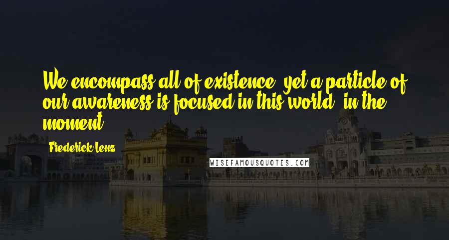 Frederick Lenz Quotes: We encompass all of existence, yet a particle of our awareness is focused in this world, in the moment.