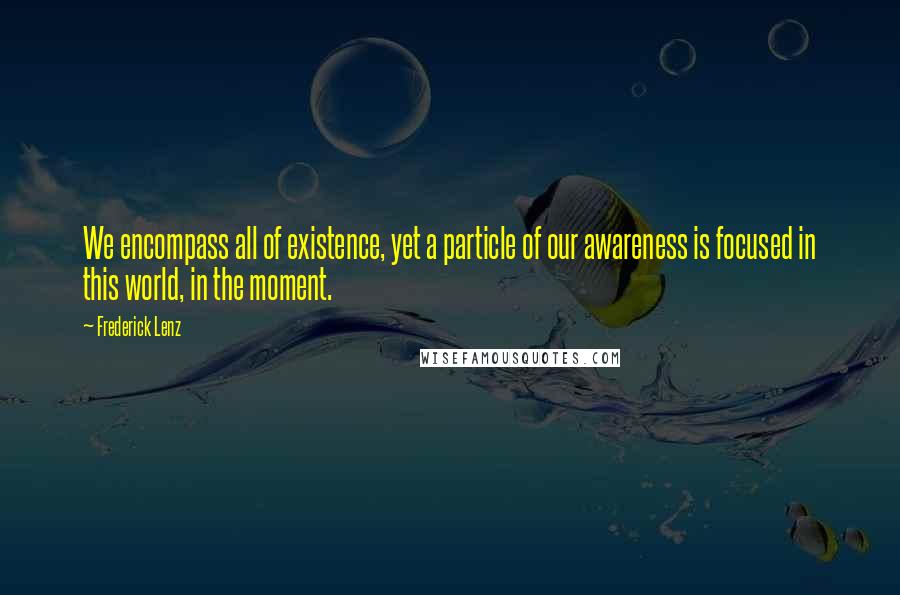 Frederick Lenz Quotes: We encompass all of existence, yet a particle of our awareness is focused in this world, in the moment.