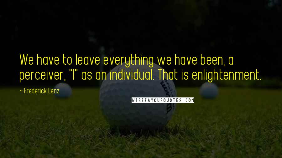 Frederick Lenz Quotes: We have to leave everything we have been, a perceiver, "I" as an individual. That is enlightenment.