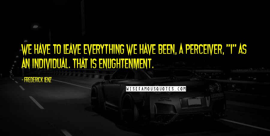 Frederick Lenz Quotes: We have to leave everything we have been, a perceiver, "I" as an individual. That is enlightenment.