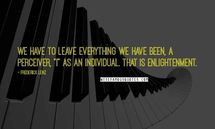 Frederick Lenz Quotes: We have to leave everything we have been, a perceiver, "I" as an individual. That is enlightenment.