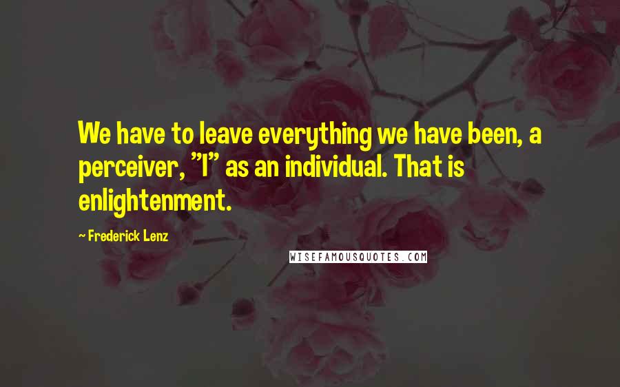 Frederick Lenz Quotes: We have to leave everything we have been, a perceiver, "I" as an individual. That is enlightenment.