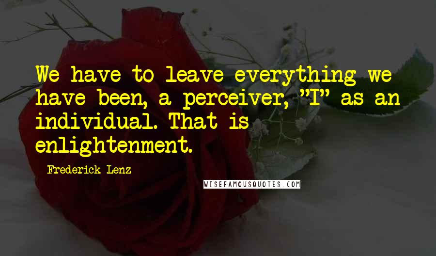Frederick Lenz Quotes: We have to leave everything we have been, a perceiver, "I" as an individual. That is enlightenment.