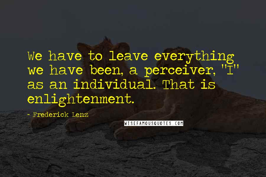 Frederick Lenz Quotes: We have to leave everything we have been, a perceiver, "I" as an individual. That is enlightenment.