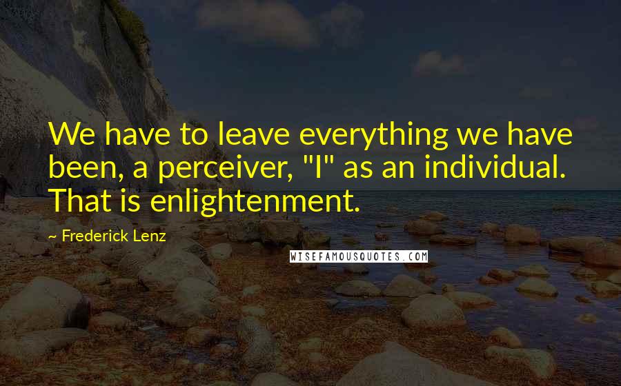 Frederick Lenz Quotes: We have to leave everything we have been, a perceiver, "I" as an individual. That is enlightenment.