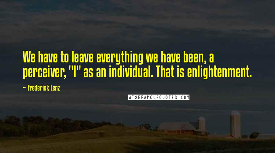 Frederick Lenz Quotes: We have to leave everything we have been, a perceiver, "I" as an individual. That is enlightenment.