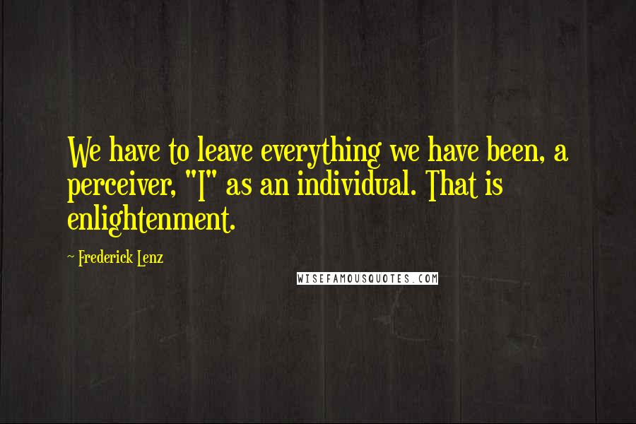 Frederick Lenz Quotes: We have to leave everything we have been, a perceiver, "I" as an individual. That is enlightenment.