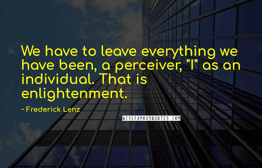 Frederick Lenz Quotes: We have to leave everything we have been, a perceiver, "I" as an individual. That is enlightenment.