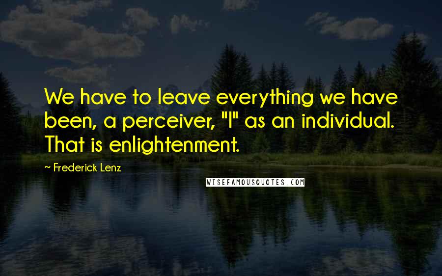 Frederick Lenz Quotes: We have to leave everything we have been, a perceiver, "I" as an individual. That is enlightenment.