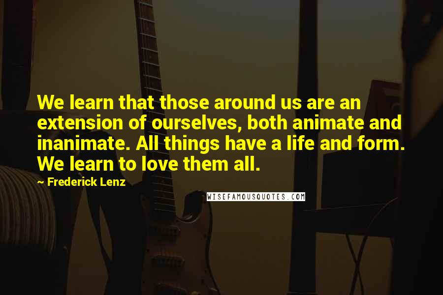 Frederick Lenz Quotes: We learn that those around us are an extension of ourselves, both animate and inanimate. All things have a life and form. We learn to love them all.