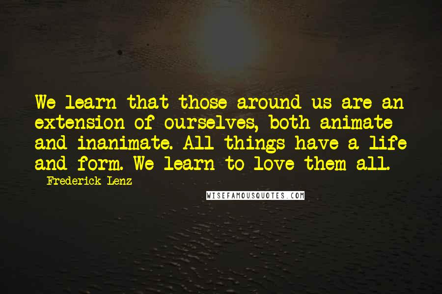 Frederick Lenz Quotes: We learn that those around us are an extension of ourselves, both animate and inanimate. All things have a life and form. We learn to love them all.