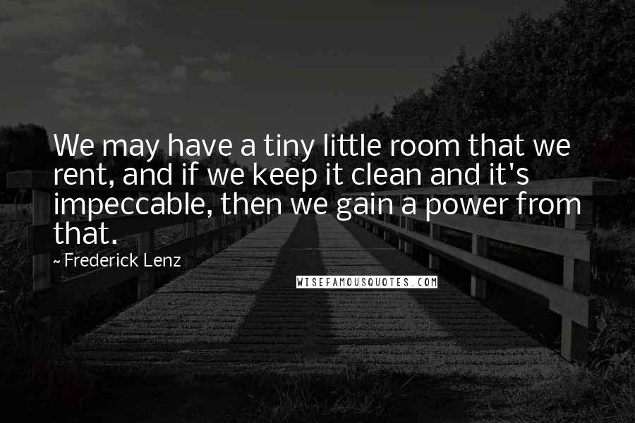 Frederick Lenz Quotes: We may have a tiny little room that we rent, and if we keep it clean and it's impeccable, then we gain a power from that.