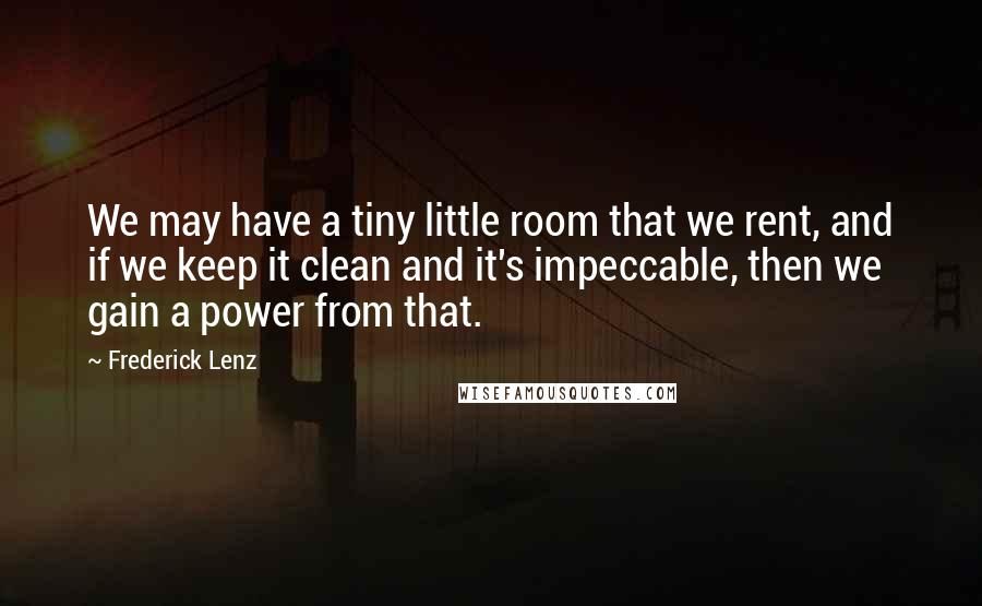 Frederick Lenz Quotes: We may have a tiny little room that we rent, and if we keep it clean and it's impeccable, then we gain a power from that.