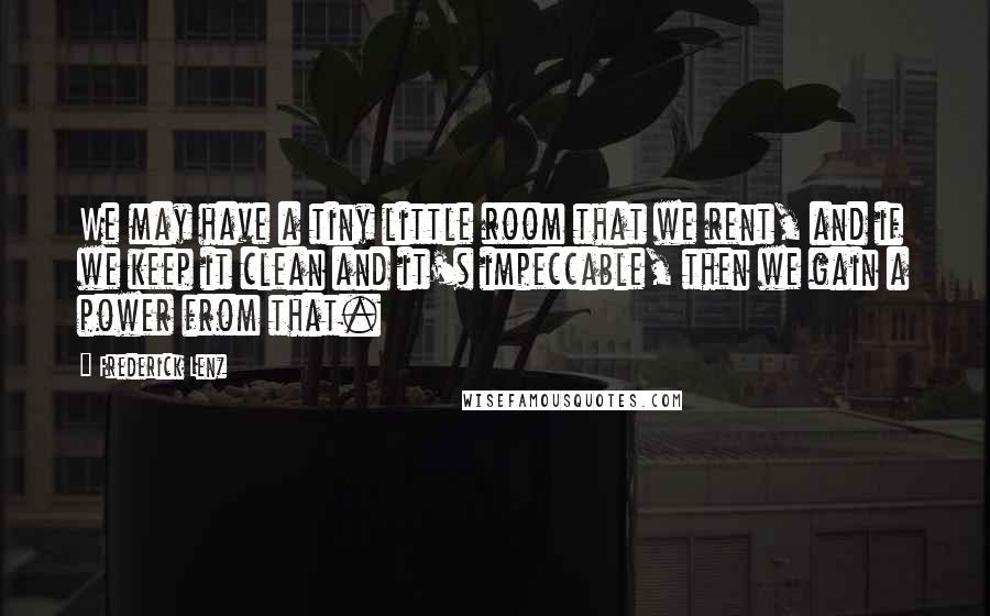 Frederick Lenz Quotes: We may have a tiny little room that we rent, and if we keep it clean and it's impeccable, then we gain a power from that.