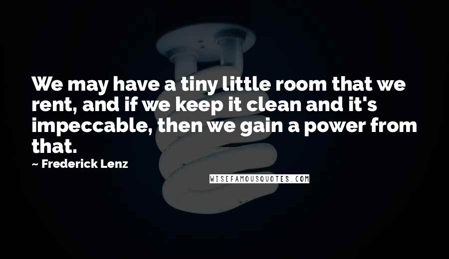 Frederick Lenz Quotes: We may have a tiny little room that we rent, and if we keep it clean and it's impeccable, then we gain a power from that.