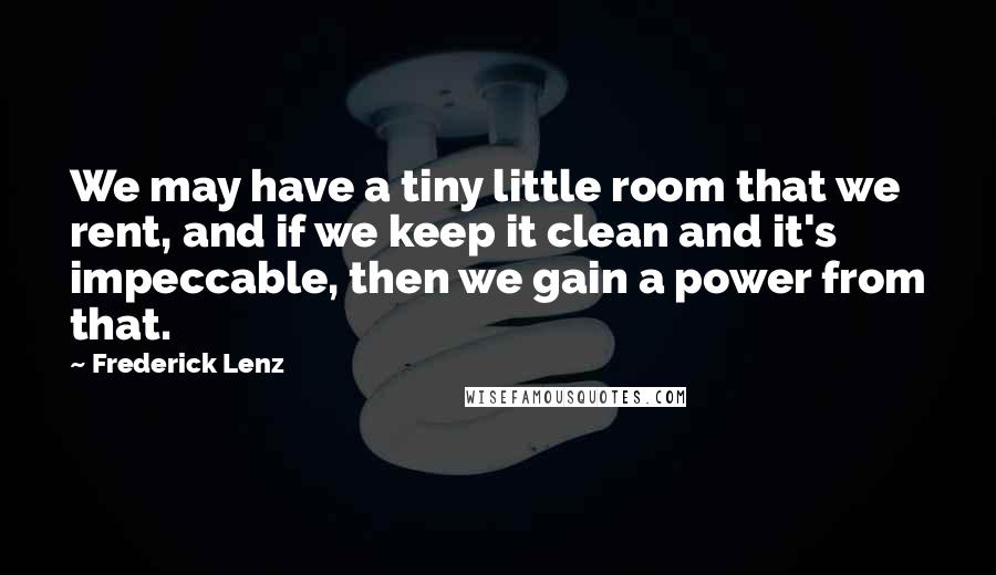Frederick Lenz Quotes: We may have a tiny little room that we rent, and if we keep it clean and it's impeccable, then we gain a power from that.