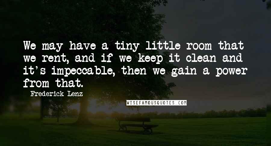 Frederick Lenz Quotes: We may have a tiny little room that we rent, and if we keep it clean and it's impeccable, then we gain a power from that.