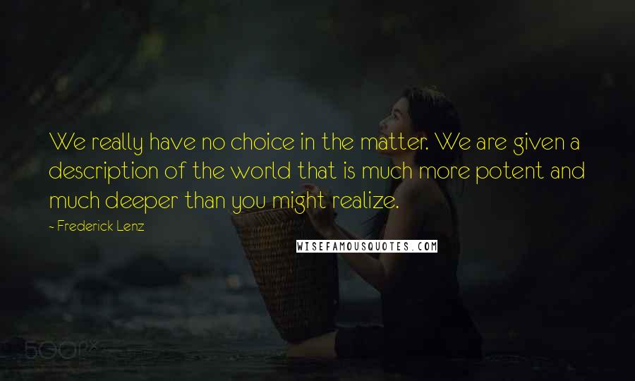 Frederick Lenz Quotes: We really have no choice in the matter. We are given a description of the world that is much more potent and much deeper than you might realize.