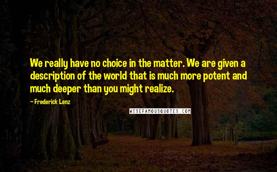 Frederick Lenz Quotes: We really have no choice in the matter. We are given a description of the world that is much more potent and much deeper than you might realize.