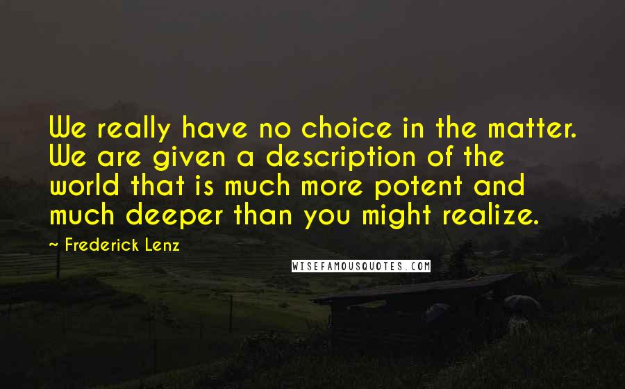 Frederick Lenz Quotes: We really have no choice in the matter. We are given a description of the world that is much more potent and much deeper than you might realize.