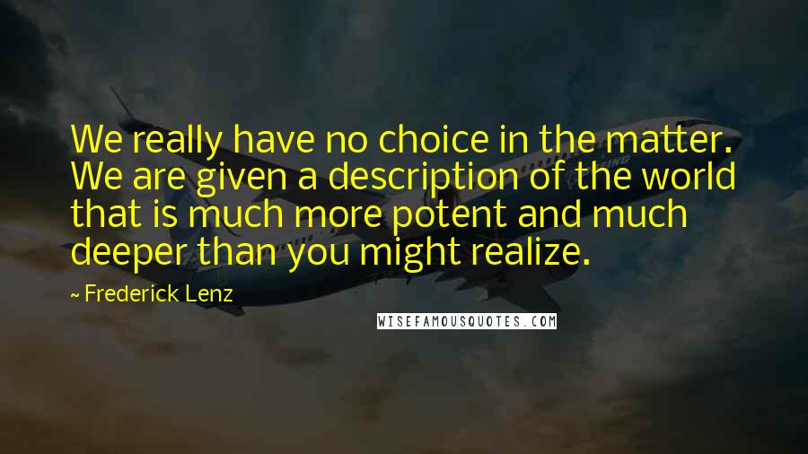 Frederick Lenz Quotes: We really have no choice in the matter. We are given a description of the world that is much more potent and much deeper than you might realize.