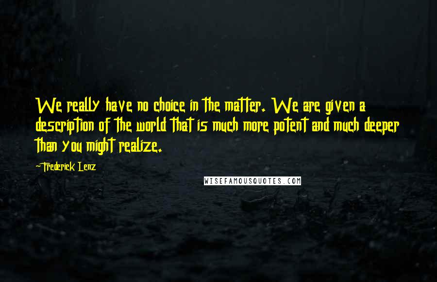 Frederick Lenz Quotes: We really have no choice in the matter. We are given a description of the world that is much more potent and much deeper than you might realize.