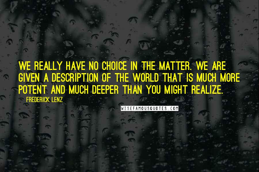 Frederick Lenz Quotes: We really have no choice in the matter. We are given a description of the world that is much more potent and much deeper than you might realize.