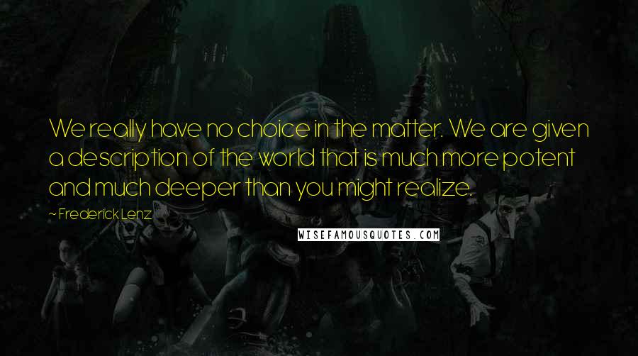 Frederick Lenz Quotes: We really have no choice in the matter. We are given a description of the world that is much more potent and much deeper than you might realize.